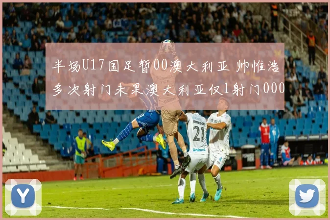 半场U17国足暂00澳大利亚 帅惟浩多次射门未果澳大利亚仅1射门0000644