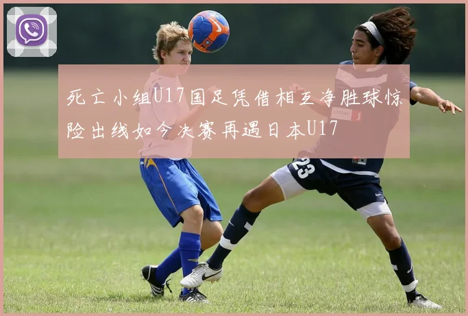 死亡小组U17国足凭借相互净胜球惊险出线如今决赛再遇日本U17