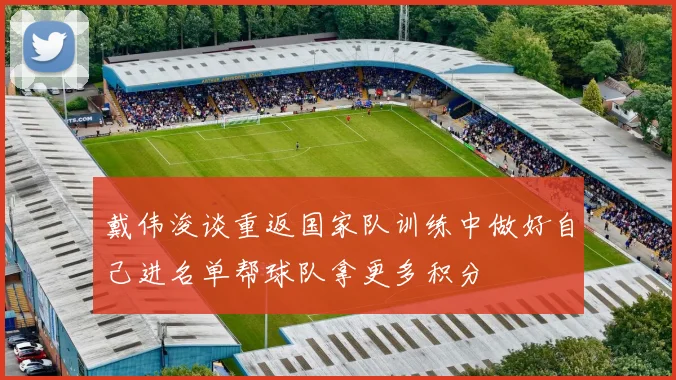 戴伟浚谈重返国家队训练中做好自己进名单帮球队拿更多积分